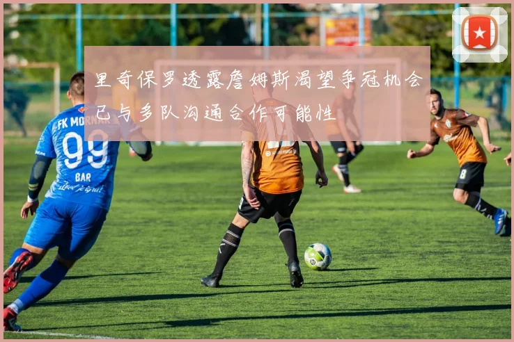 里奇保罗透露詹姆斯渴望争冠机会已与多队沟通合作可能性