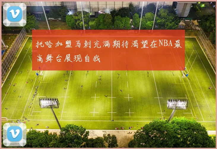 托哈加盟马刺充满期待渴望在NBA最高舞台展现自我