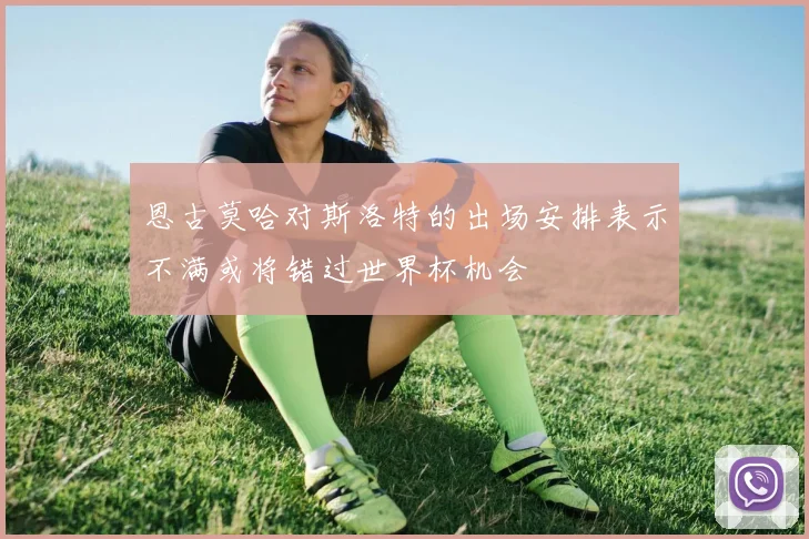 恩古莫哈对斯洛特的出场安排表示不满或将错过世界杯机会