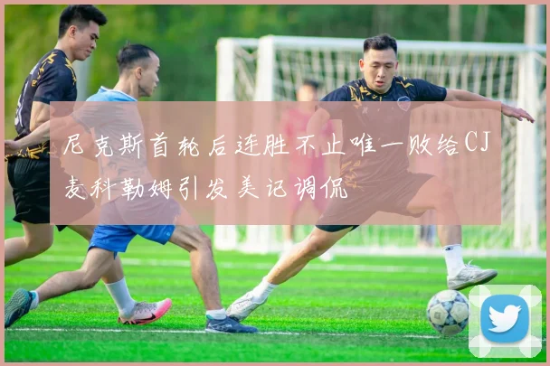 尼克斯首轮后连胜不止唯一败给CJ麦科勒姆引发美记调侃