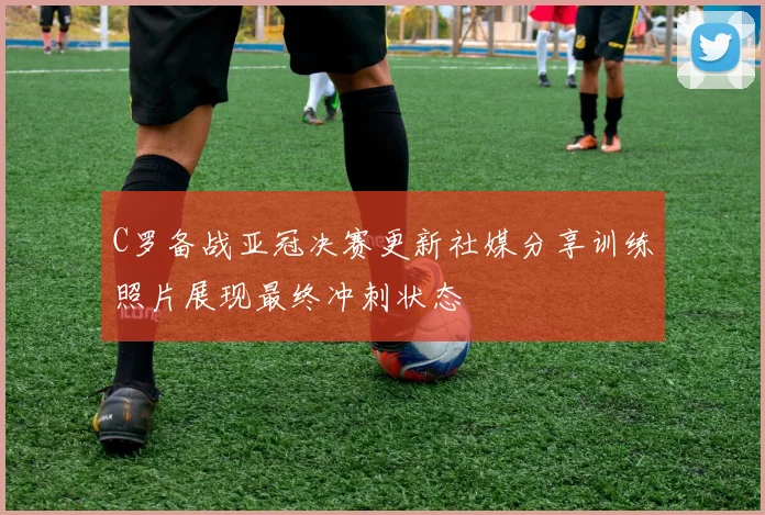 C罗备战亚冠决赛更新社媒分享训练照片展现最终冲刺状态