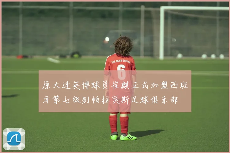 原大连英博球员崔麒正式加盟西班牙第七级别帕拉莫斯足球俱乐部