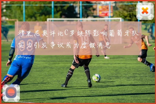 穆里尼奥评论C罗缺阵影响葡萄牙队实力引发争议或为虚假消息