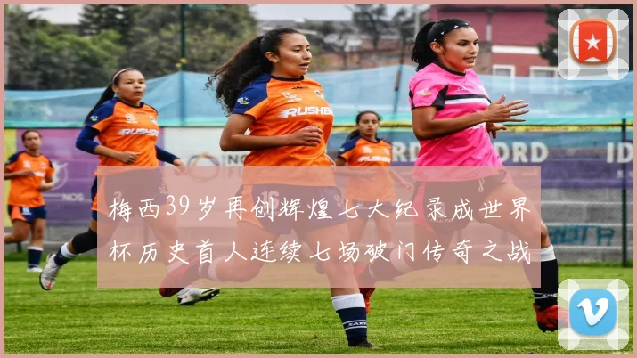 梅西39岁再创辉煌七大纪录成世界杯历史首人连续七场破门传奇之战
