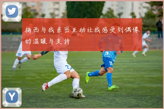 梅西与我亲密互动让我感受到偶像的温暖与支持