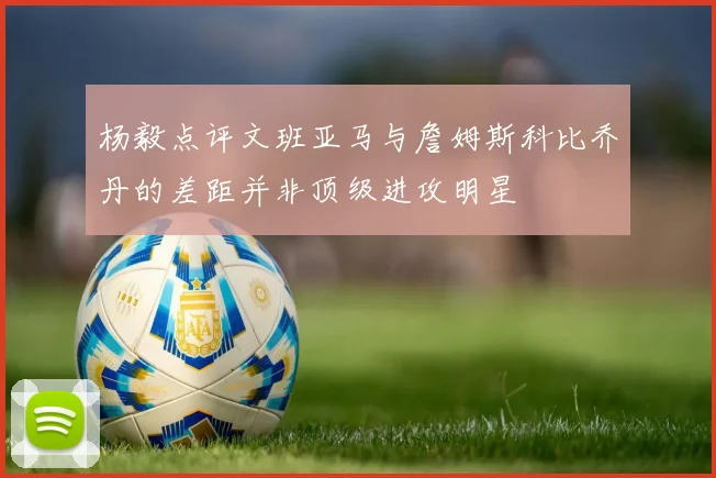 杨毅点评文班亚马与詹姆斯科比乔丹的差距并非顶级进攻明星
