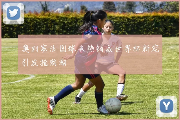 奥利塞法国球衣热销成世界杯新宠引发抢购潮