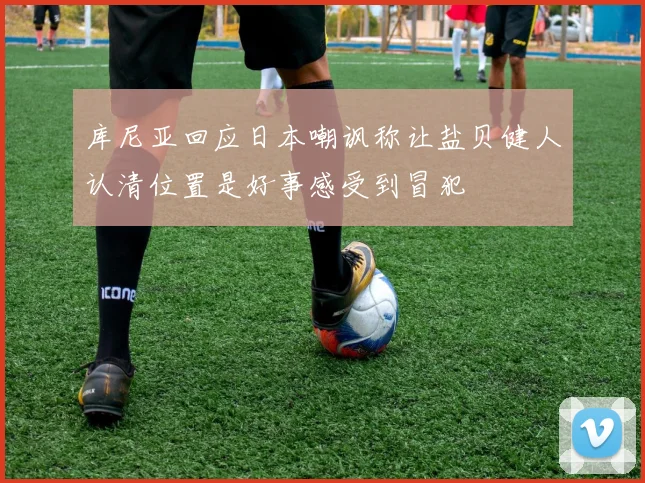 库尼亚回应日本嘲讽称让盐贝健人认清位置是好事感受到冒犯
