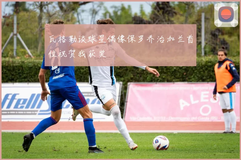 瓦格勒谈球星偶像保罗乔治加兰首位祝贺我获奖