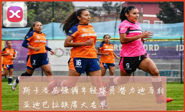 斯卡洛尼强调年轻球员潜力迪马利亚迪巴拉缺席大名单
