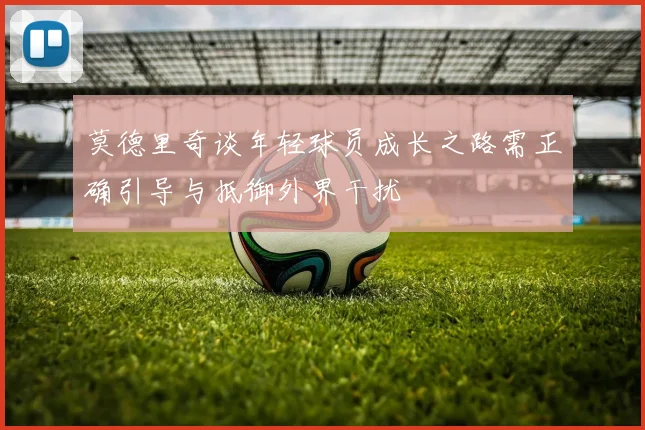 莫德里奇谈年轻球员成长之路需正确引导与抵御外界干扰