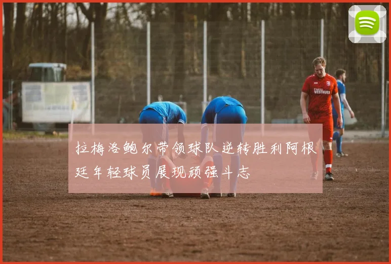 拉梅洛鲍尔带领球队逆转胜利阿根廷年轻球员展现顽强斗志