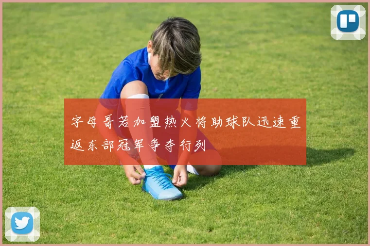 字母哥若加盟热火将助球队迅速重返东部冠军争夺行列