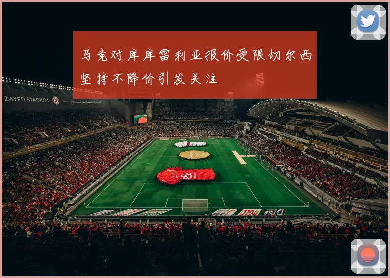 马竞对库库雷利亚报价受限切尔西坚持不降价引发关注