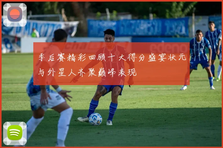 季后赛精彩回顾十大得分盛宴状元与外星人齐聚巅峰表现
