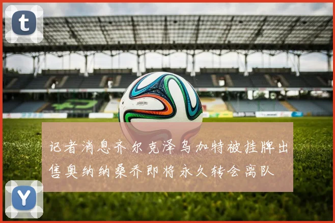 记者消息齐尔克泽乌加特被挂牌出售奥纳纳桑乔即将永久转会离队