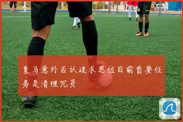 皇马意外否认追求恩佐目前首要任务是清理冗员