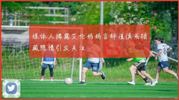 媒体人揭露艾伦妈妈言辞谨慎或暗藏隐情引发关注