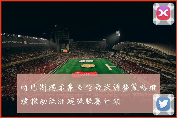 特巴斯揭示弗洛伦蒂诺调整策略继续推动欧洲超级联赛计划