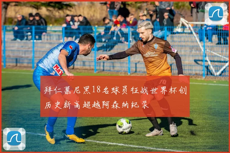 拜仁慕尼黑18名球员征战世界杯创历史新高超越阿森纳纪录