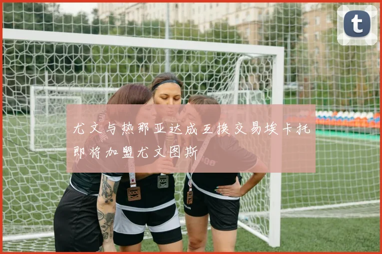 尤文与热那亚达成互换交易埃卡托即将加盟尤文图斯