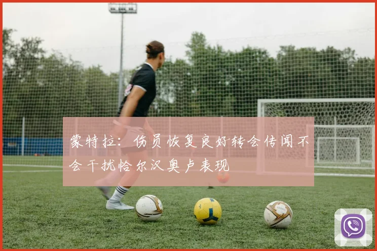 蒙特拉：伤员恢复良好转会传闻不会干扰恰尔汉奥卢表现