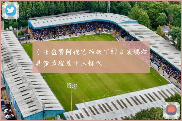 小卡盛赞阿德巴约砍下83分表现称其努力程度令人惊叹
