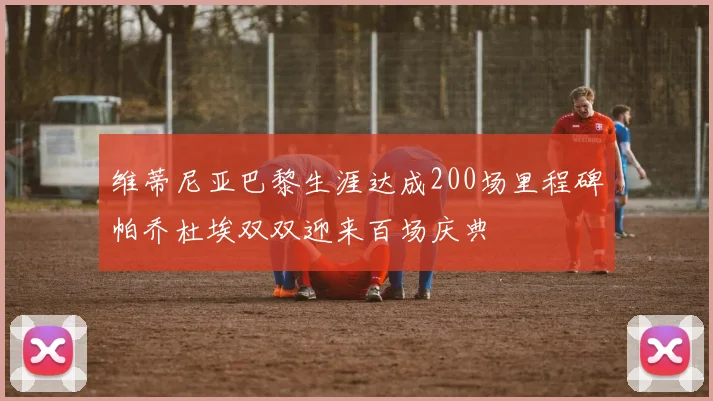 维蒂尼亚巴黎生涯达成200场里程碑帕乔杜埃双双迎来百场庆典